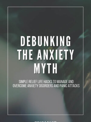 Debunking the Anxiety Myth: Simple Relief Life Hacks to Manage and Overcome Anxiety Disorders and Panic Attacks